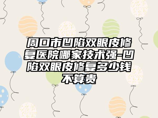周口市凹陷双眼皮修复医院哪家技术强-凹陷双眼皮修复多少钱不算贵