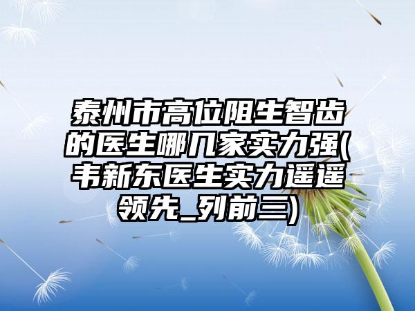 泰州市高位阻生智齿的医生哪几家实力强(韦新东医生实力遥遥领先_列前三)