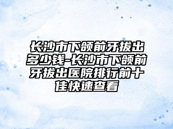 长沙市下颌前牙拔出多少钱-长沙市下颌前牙拔出医院排行前十佳快速查看