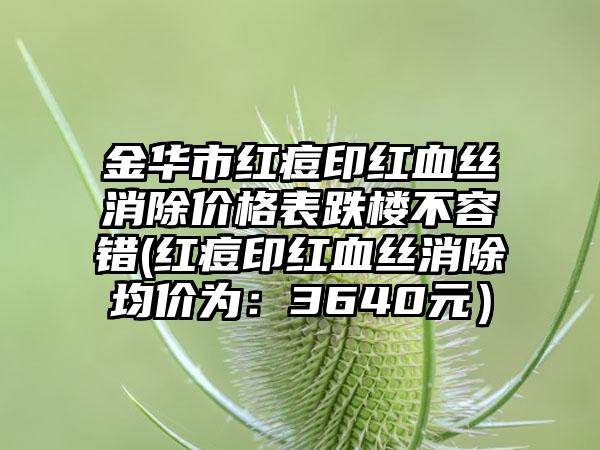 金华市红痘印红血丝消除价格表跌楼不容错(红痘印红血丝消除均价为：3640元）
