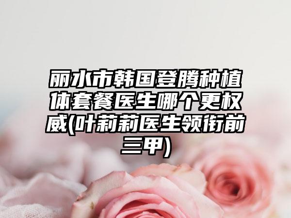 丽水市韩国登腾种植体套餐医生哪个更权威(叶莉莉医生领衔前三甲)
