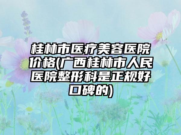 桂林市医疗美容医院价格(广西桂林市人民医院整形科是正规好口碑的)