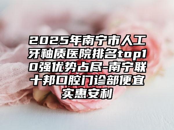 2025年南宁市人工牙釉质医院排名top10强优势占尽-南宁联十邦口腔门诊部便宜实惠安利
