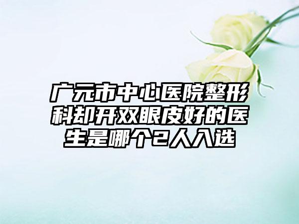 广元市中心医院整形科却开双眼皮好的医生是哪个2人入选