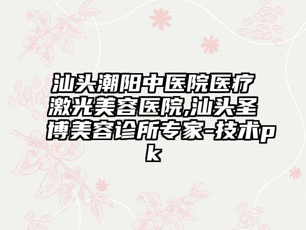 汕头潮阳中医院医疗激光美容医院,汕头圣博美容诊所专家-技术pk