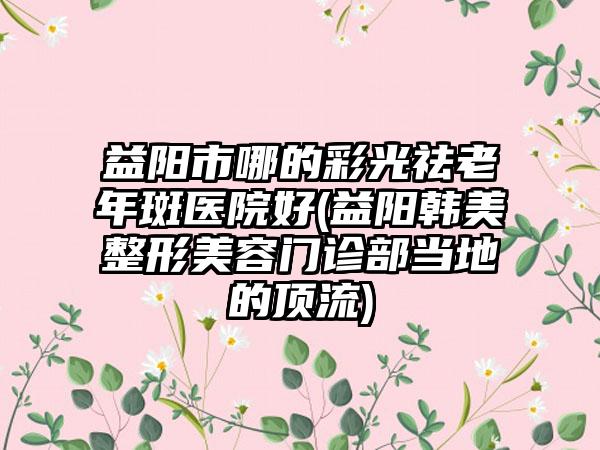 益阳市哪的彩光祛老年斑医院好(益阳韩美整形美容门诊部当地的顶流)