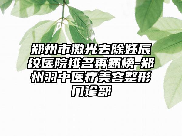 郑州市激光去除妊辰纹医院排名再霸榜-郑州羽中医疗美容整形门诊部