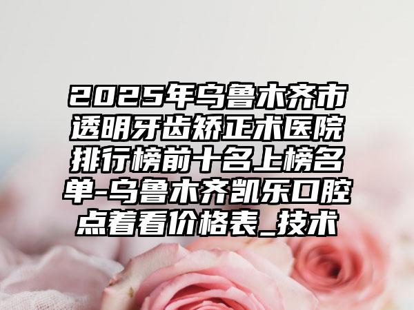 2025年乌鲁木齐市透明牙齿矫正术医院排行榜前十名上榜名单-乌鲁木齐凯乐口腔点着看价格表_技术