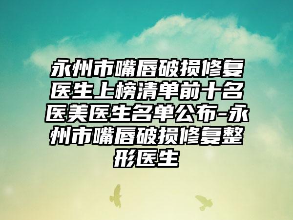 永州市嘴唇破损修复医生上榜清单前十名医美医生名单公布-永州市嘴唇破损修复整形医生