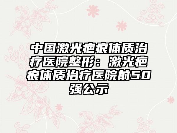 中国激光疤痕体质治疗医院整形：激光疤痕体质治疗医院前50强公示