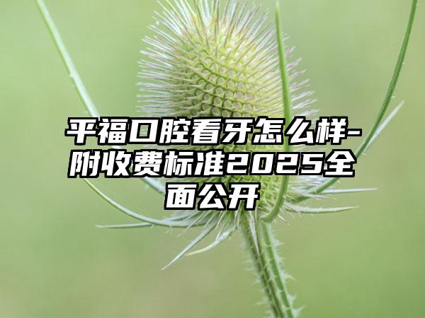 平福口腔看牙怎么样-附收费标准2025全面公开