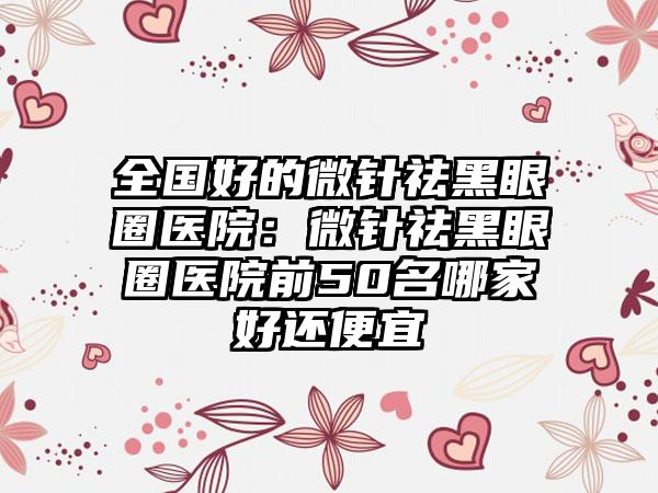 全国好的微针祛黑眼圈医院：微针祛黑眼圈医院前50名哪家好还便宜