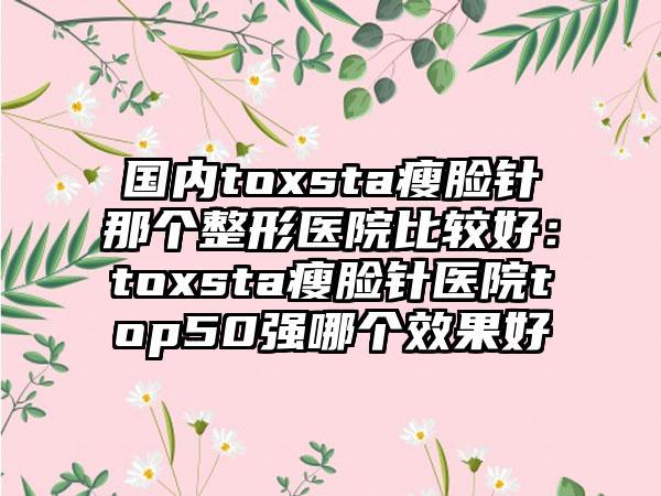 国内toxsta瘦脸针那个整形医院比较好：toxsta瘦脸针医院top50强哪个效果好