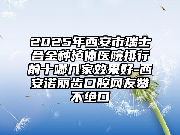 2025年西安市瑞士合金种植体医院排行前十哪几家效果好-西安诺丽齿口腔网友赞不绝口