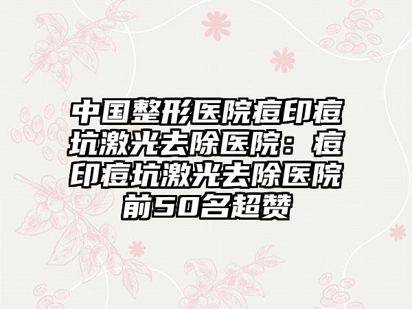 中国整形医院痘印痘坑激光去除医院：痘印痘坑激光去除医院前50名超赞