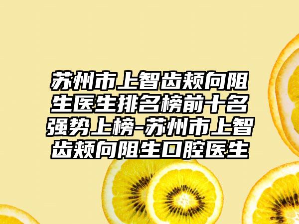 苏州市上智齿颊向阻生医生排名榜前十名强势上榜-苏州市上智齿颊向阻生口腔医生