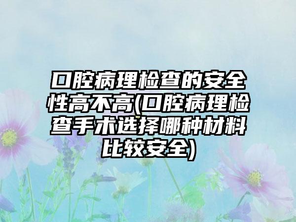 口腔病理检查的安全性高不高(口腔病理检查手术选择哪种材料比较安全)