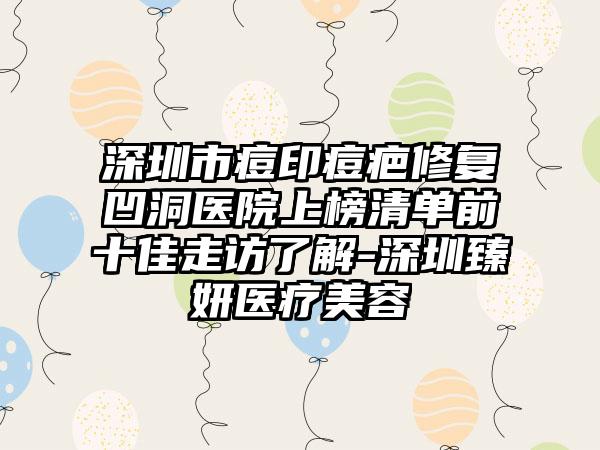 深圳市痘印痘疤修复凹洞医院上榜清单前十佳走访了解-深圳臻妍医疗美容