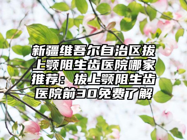 新疆维吾尔自治区拔上颚阻生齿医院哪家推荐：拔上颚阻生齿医院前30免费了解