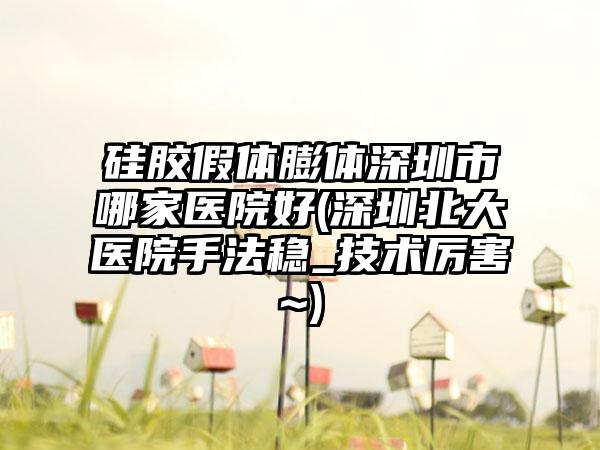 硅胶假体膨体深圳市哪家医院好(深圳北大医院手法稳_技术厉害~)