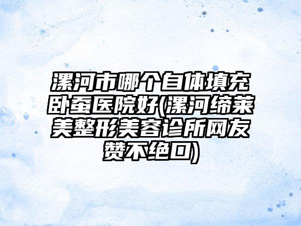 漯河市哪个自体填充卧蚕医院好(漯河缔莱美整形美容诊所网友赞不绝口)