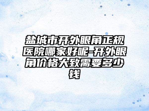 盐城市开外眼角正规医院哪家好呢-开外眼角价格大致需要多少钱
