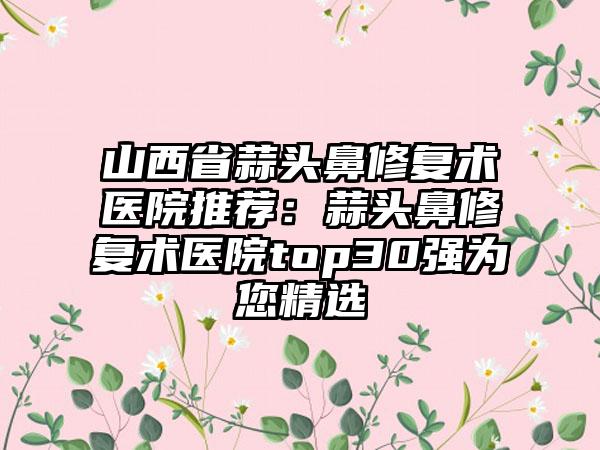 山西省蒜头鼻修复术医院推荐：蒜头鼻修复术医院top30强为您精选