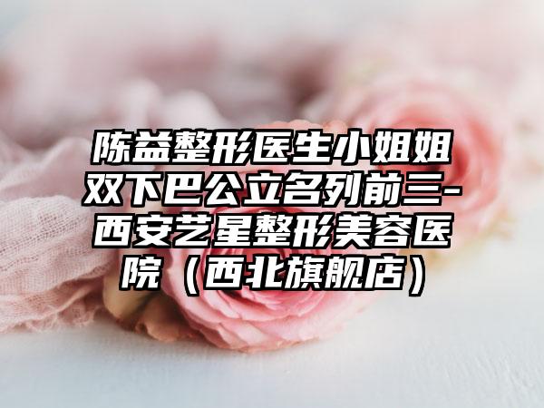 陈益整形医生小姐姐双下巴公立名列前三-西安艺星整形美容医院（西北旗舰店）