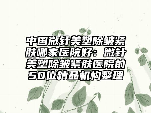 中国微针美塑除皱紧肤哪家医院好：微针美塑除皱紧肤医院前50位精品机构整理