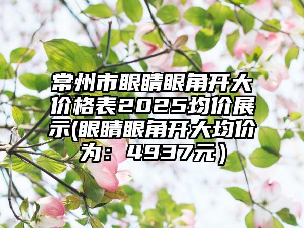 常州市眼睛眼角开大价格表2025均价展示(眼睛眼角开大均价为：4937元）