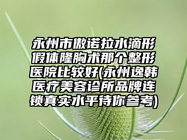 永州市傲诺拉水滴形假体隆胸术那个整形医院比较好(永州逸韩医疗美容诊所品牌连锁真实水平待你参考)