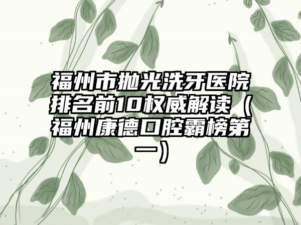 福州市抛光洗牙医院排名前10权威解读（福州康德口腔霸榜第一）