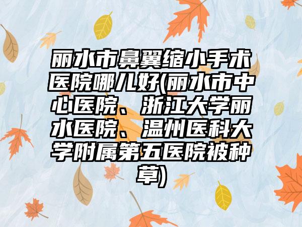 丽水市鼻翼缩小手术医院哪儿好(丽水市中心医院、浙江大学丽水医院、温州医科大学附属第五医院被种草)