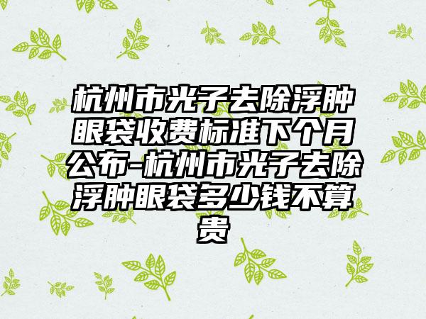 杭州市光子去除浮肿眼袋收费标准下个月公布-杭州市光子去除浮肿眼袋多少钱不算贵