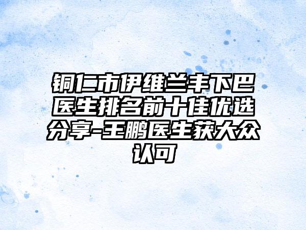 铜仁市伊维兰丰下巴医生排名前十佳优选分享-王鹏医生获大众认可