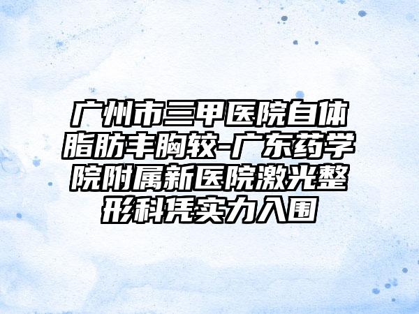 广州市三甲医院自体脂肪丰胸较-广东药学院附属新医院激光整形科凭实力入围