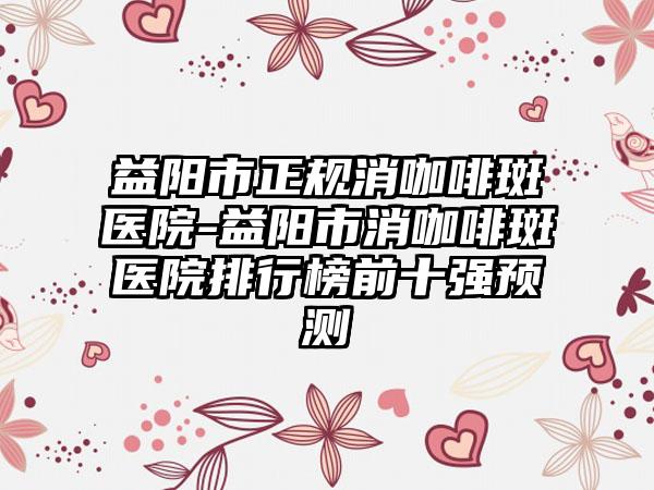 益阳市正规消咖啡斑医院-益阳市消咖啡斑医院排行榜前十强预测