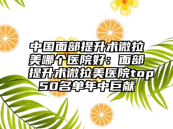 中国面部提升术微拉美哪个医院好：面部提升术微拉美医院top50名单年中巨献