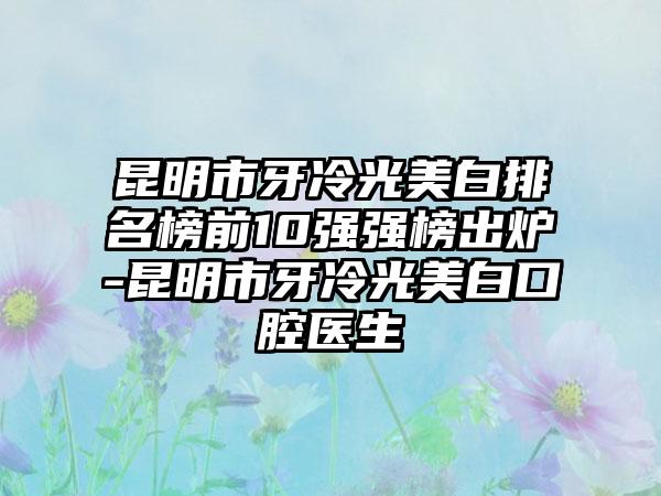 昆明市牙冷光美白排名榜前10强强榜出炉-昆明市牙冷光美白口腔医生