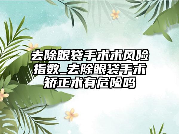 去除眼袋手术术风险指数_去除眼袋手术矫正术有危险吗