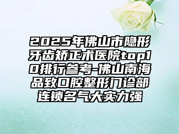2025年佛山市隐形牙齿矫正术医院top10排行参考-佛山南海品致口腔整形门诊部连锁名气大实力强