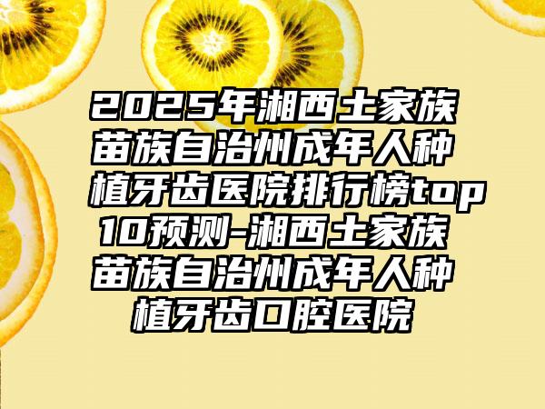 2025年湘西土家族苗族自治州成年人种植牙齿医院排行榜top10预测-湘西土家族苗族自治州成年人种植牙齿口腔医院