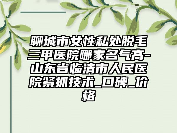 聊城市女性私处脱毛三甲医院哪家名气高-山东省临清市人民医院紧抓技术_口碑_价格