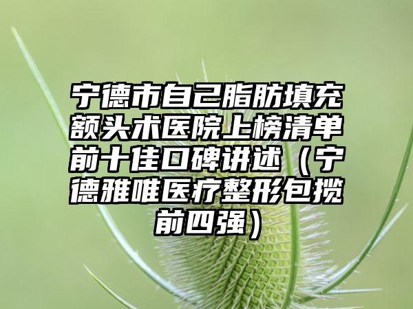 宁德市自己脂肪填充额头术医院上榜清单前十佳口碑讲述（宁德雅唯医疗整形包揽前四强）