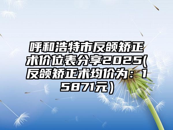 呼和浩特市反颌矫正术价位表分享2025(反颌矫正术均价为：15871元）