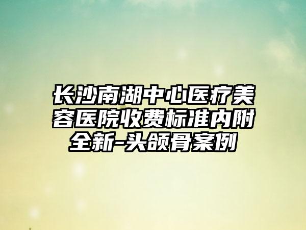 长沙南湖中心医疗美容医院收费标准内附全新-头颌骨案例