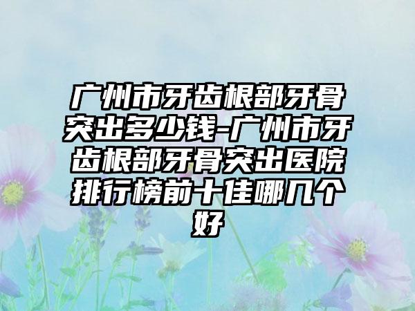 广州市牙齿根部牙骨突出多少钱-广州市牙齿根部牙骨突出医院排行榜前十佳哪几个好