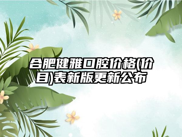 合肥健雅口腔价格(价目)表新版更新公布