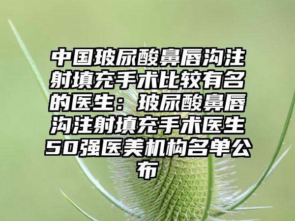 中国玻尿酸鼻唇沟注射填充手术比较有名的医生：玻尿酸鼻唇沟注射填充手术医生50强医美机构名单公布