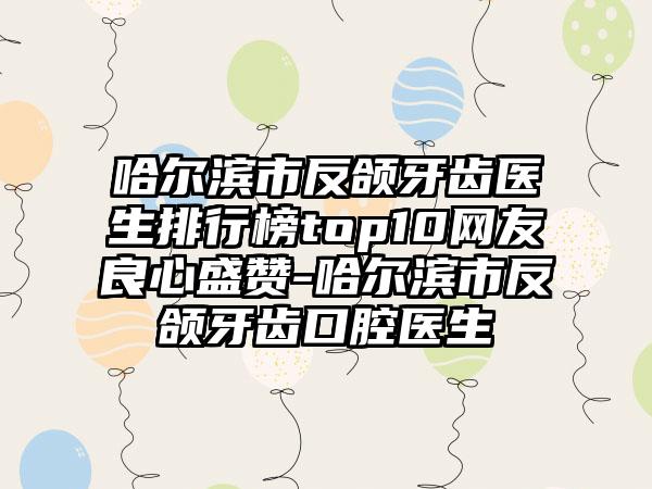 哈尔滨市反颌牙齿医生排行榜top10网友良心盛赞-哈尔滨市反颌牙齿口腔医生